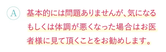 基本的には問題ありませんが、気になるもしくは体調が悪くなった場合はお医者様に見て頂くことをお勧めします。