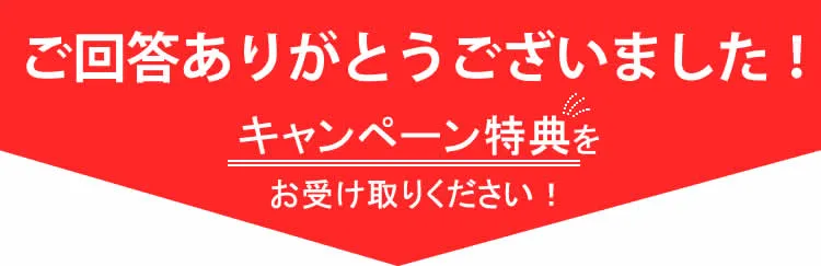 ご回答ありがとうございました。回答してくれた方全員に特典をご用意しております。