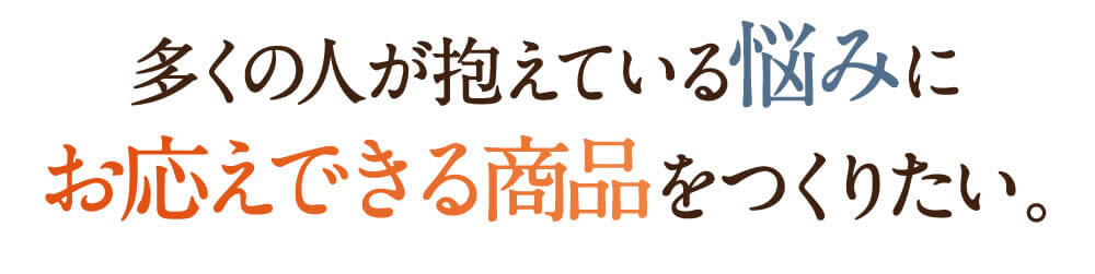 多くの人が抱えている悩みにお応えできる商品をつくりたい