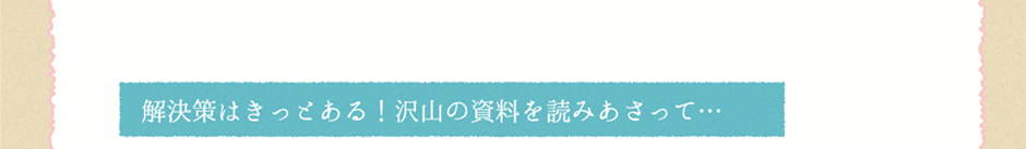 解決策はきっとある！沢山の資料を読みあさって